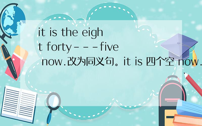 it is the eight forty---five now.改为同义句。it is 四个空 now.