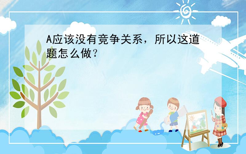 A应该没有竞争关系，所以这道题怎么做？