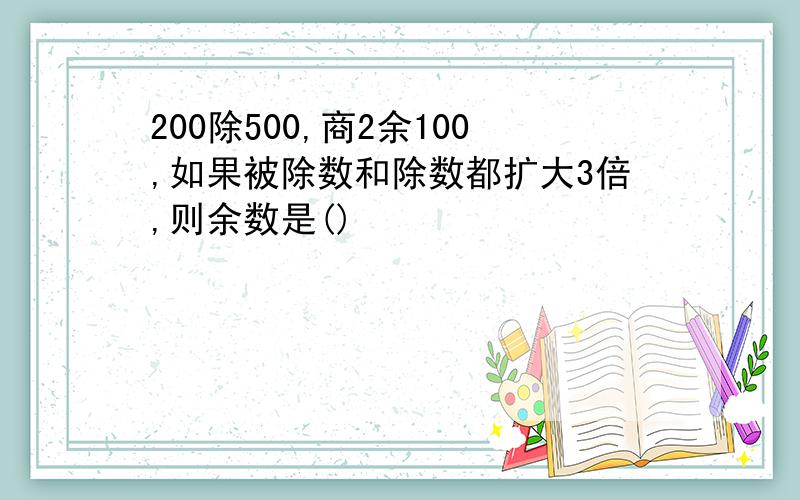 200除500,商2余100,如果被除数和除数都扩大3倍,则余数是()