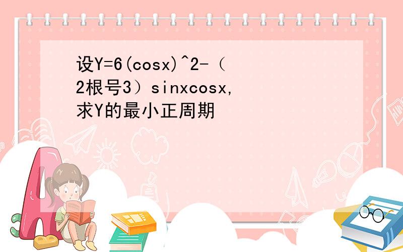 设Y=6(cosx)^2-（2根号3）sinxcosx,求Y的最小正周期