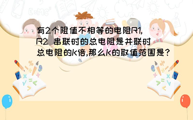 有2个阻值不相等的电阻R1,R2 串联时的总电阻是并联时总电阻的K倍,那么K的取值范围是?