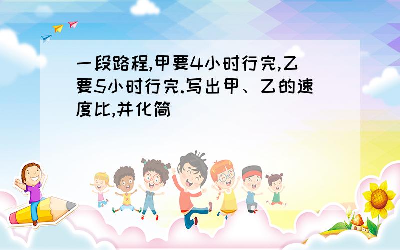 一段路程,甲要4小时行完,乙要5小时行完.写出甲、乙的速度比,并化简