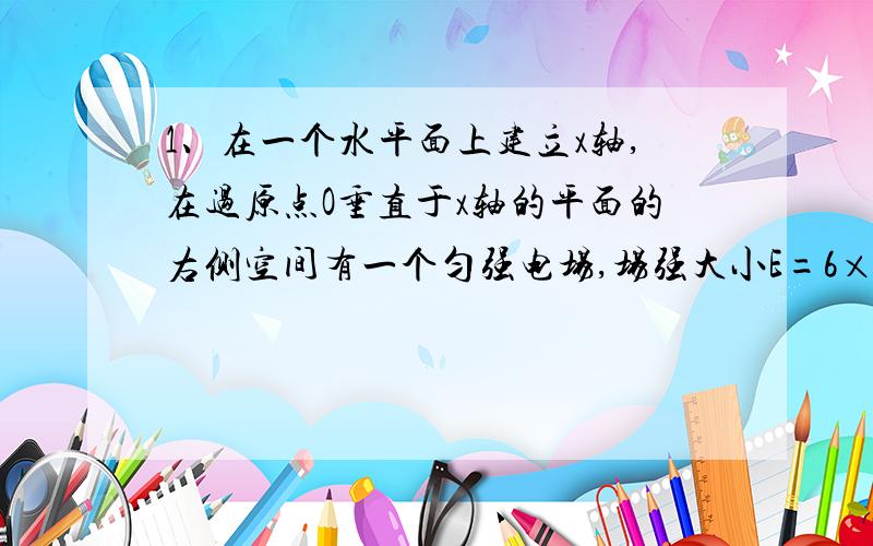 1、在一个水平面上建立x轴,在过原点O垂直于x轴的平面的右侧空间有一个匀强电场,场强大小E=6×105N/C,方