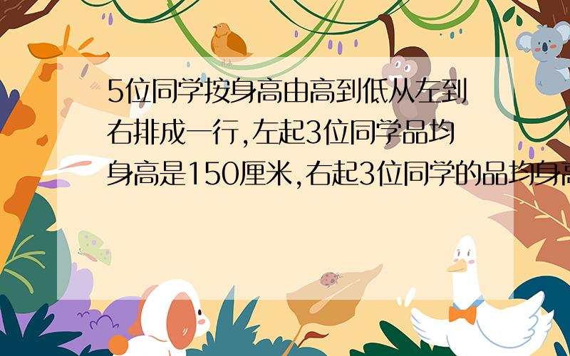 5位同学按身高由高到低从左到右排成一行,左起3位同学品均身高是150厘米,右起3位同学的品均身高是147厘米