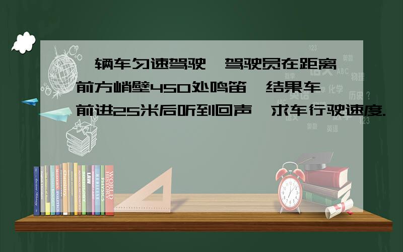 一辆车匀速驾驶,驾驶员在距离前方峭壁450处鸣笛,结果车前进25米后听到回声,求车行驶速度.