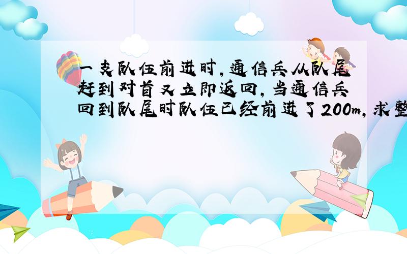 一支队伍前进时,通信兵从队尾赶到对首又立即返回,当通信兵回到队尾时队伍已经前进了200m,求整个过程通信兵的位移和路程.