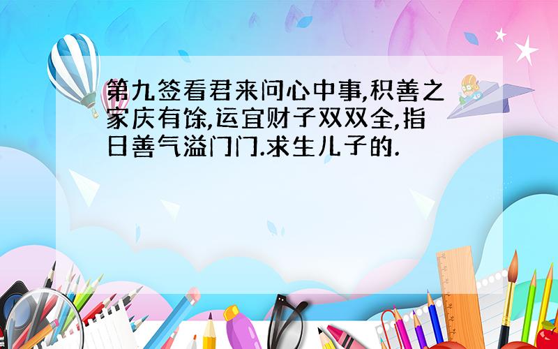 第九签看君来问心中事,积善之家庆有馀,运宜财子双双全,指日善气溢门门.求生儿子的.