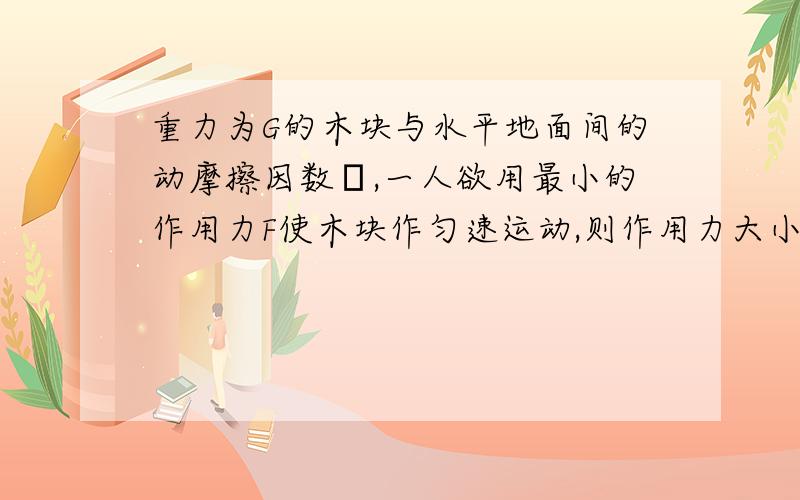 重力为G的木块与水平地面间的动摩擦因数μ,一人欲用最小的作用力F使木块作匀速运动,则作用力大小是多少