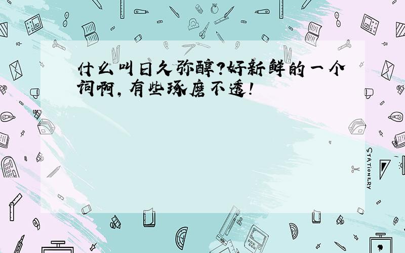 什么叫日久弥醇?好新鲜的一个词啊,有些琢磨不透!