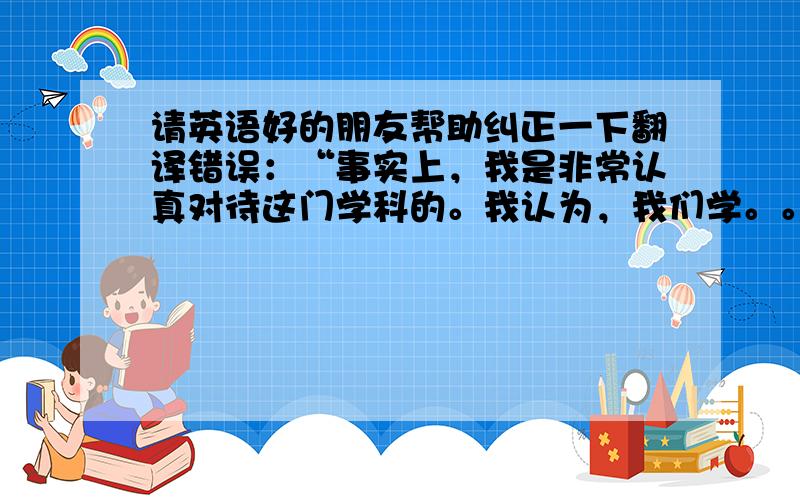 请英语好的朋友帮助纠正一下翻译错误：“事实上，我是非常认真对待这门学科的。我认为，我们学。。。”