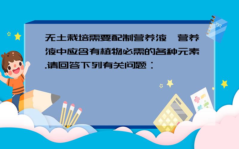 无土栽培需要配制营养液,营养液中应含有植物必需的各种元素.请回答下列有关问题：