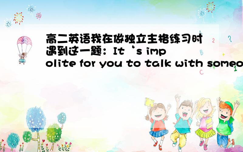 高二英语我在做独立主格练习时遇到这一题：It‘s impolite for you to talk with someo