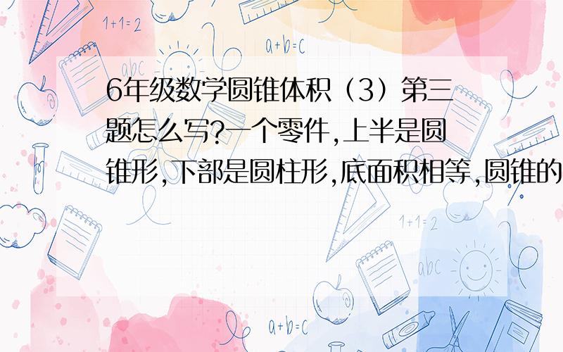 6年级数学圆锥体积（3）第三题怎么写?一个零件,上半是圆锥形,下部是圆柱形,底面积相等,圆锥的高是圆