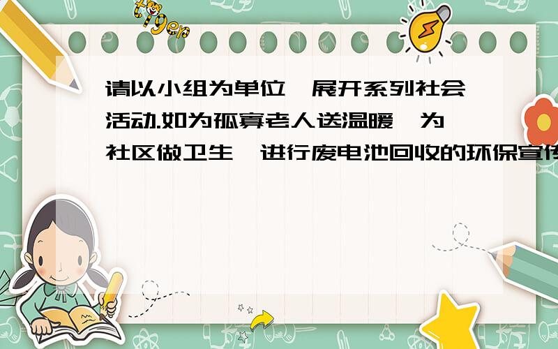 请以小组为单位,展开系列社会活动.如为孤寡老人送温暖,为社区做卫生,进行废电池回收的环保宣传等,