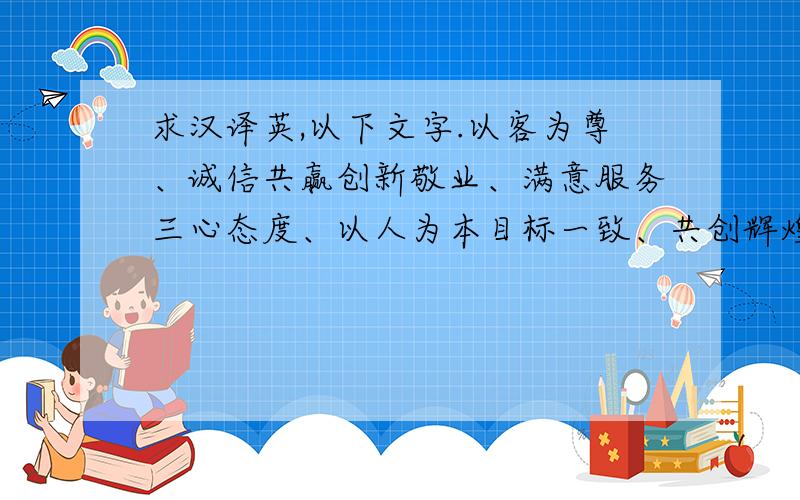 求汉译英,以下文字.以客为尊、诚信共赢创新敬业、满意服务三心态度、以人为本目标一致、共创辉煌