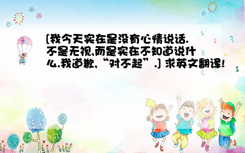 [我今天实在是没有心情说话.不是无视,而是实在不知道说什么.我道歉,“对不起”.] 求英文翻译!