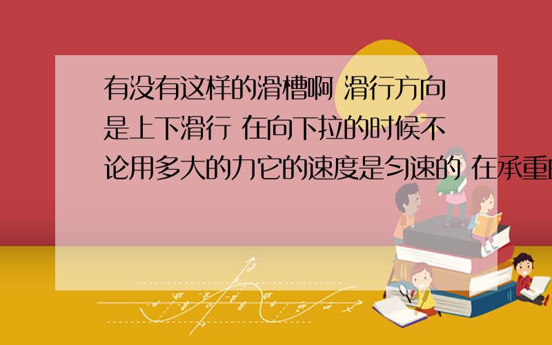 有没有这样的滑槽啊 滑行方向是上下滑行 在向下拉的时候不论用多大的力它的速度是匀速的 在承重的情况下向上推也不感到费力而