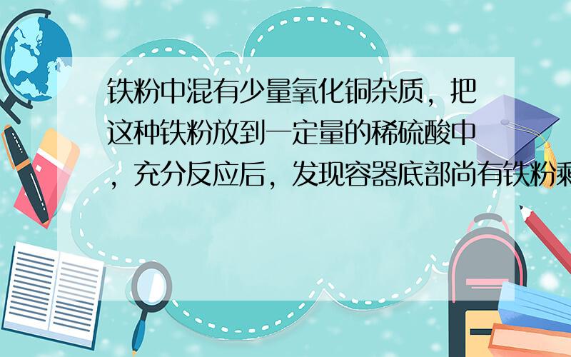 铁粉中混有少量氧化铜杂质，把这种铁粉放到一定量的稀硫酸中，充分反应后，发现容器底部尚有铁粉剩余，则存在于溶液里的金属阳离