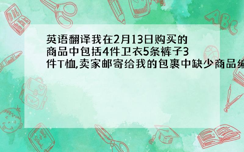 英语翻译我在2月13日购买的商品中包括4件卫衣5条裤子3件T恤,卖家邮寄给我的包裹中缺少商品编号为“1611573563