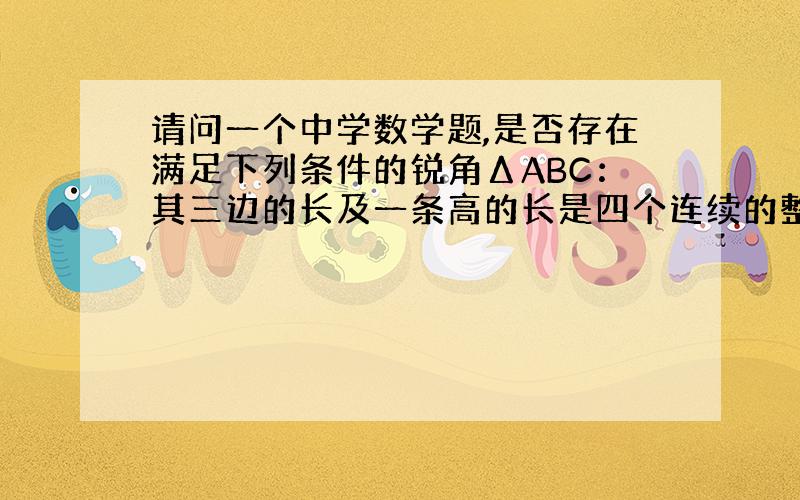 请问一个中学数学题,是否存在满足下列条件的锐角ΔABC：其三边的长及一条高的长是四个连续的整数,且这条高将ΔABC分成的