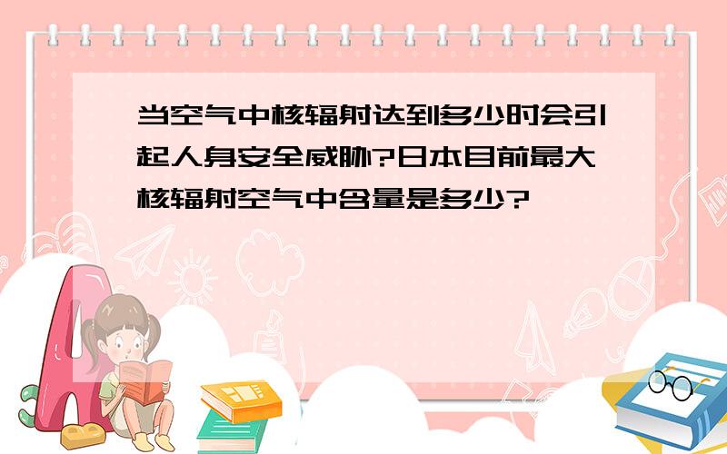 当空气中核辐射达到多少时会引起人身安全威胁?日本目前最大核辐射空气中含量是多少?