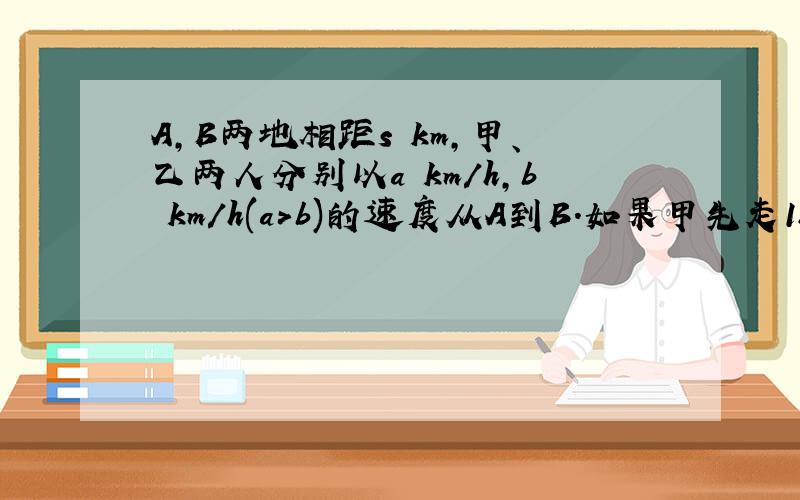 A,B两地相距s km,甲、乙两人分别以a km/h,b km/h(a＞b)的速度从A到B.如果甲先走1h,试用代数式表