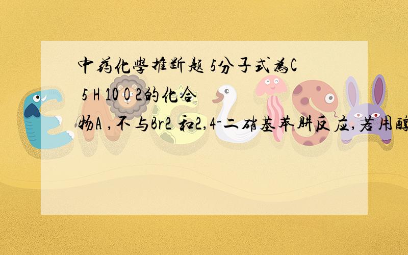 中药化学推断题 5分子式为C 5 H 10 O 2的化合物A ,不与Br2 和2,4-二硝基苯肼反应,若用醇纳处理后得到