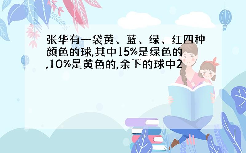 张华有一袋黄、蓝、绿、红四种颜色的球,其中15%是绿色的,10%是黄色的,余下的球中2