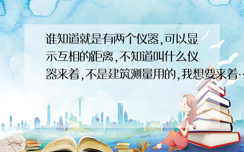 谁知道就是有两个仪器,可以显示互相的距离,不知道叫什么仪器来着,不是建筑测量用的,我想要来着……