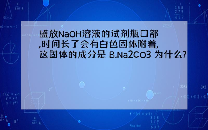 盛放NaOH溶液的试剂瓶口部,时间长了会有白色固体附着,这固体的成分是 B.Na2CO3 为什么?