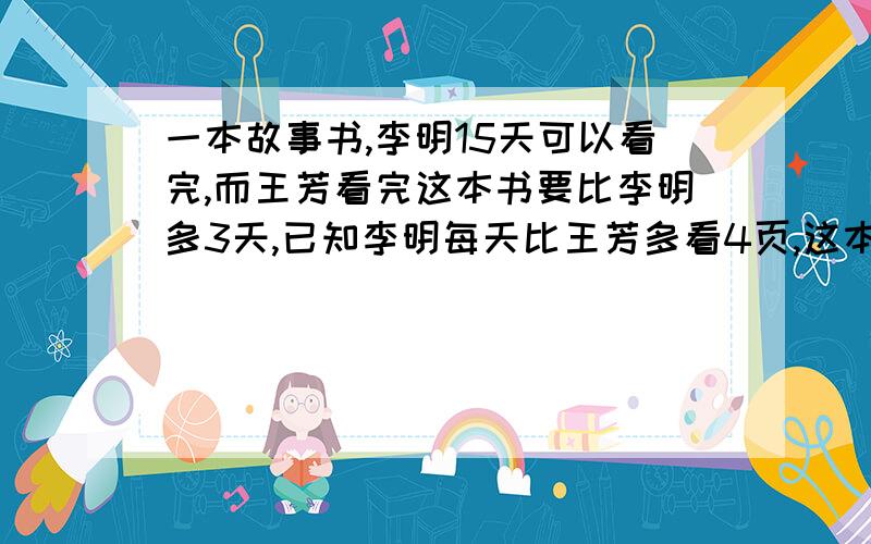 一本故事书,李明15天可以看完,而王芳看完这本书要比李明多3天,已知李明每天比王芳多看4页,这本故事书有多少页?在线等,