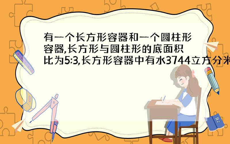 有一个长方形容器和一个圆柱形容器,长方形与圆柱形的底面积比为5:3,长方形容器中有水3744立方分米,水