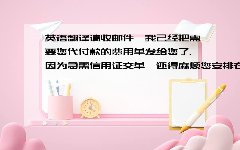 英语翻译请收邮件,我已经把需要您代付款的费用单发给您了.因为急需信用证交单,还得麻烦您安排在16号前代付款,