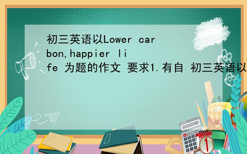 初三英语以Lower carbon,happier life 为题的作文 要求1.有自 初三英语以Lower carbo