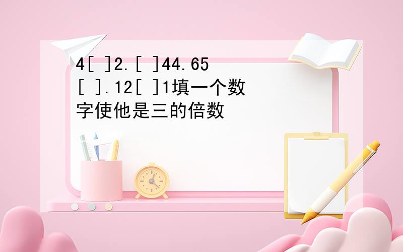 4[ ]2.[ ]44.65[ ].12[ ]1填一个数字使他是三的倍数