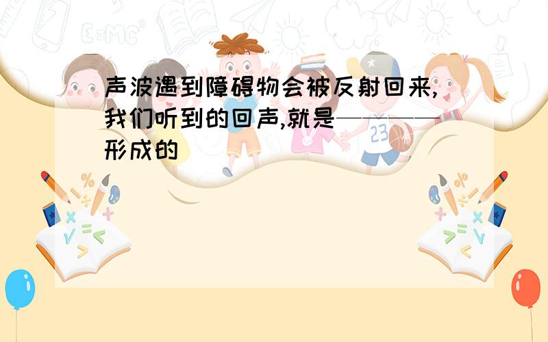 声波遇到障碍物会被反射回来,我们听到的回声,就是————形成的