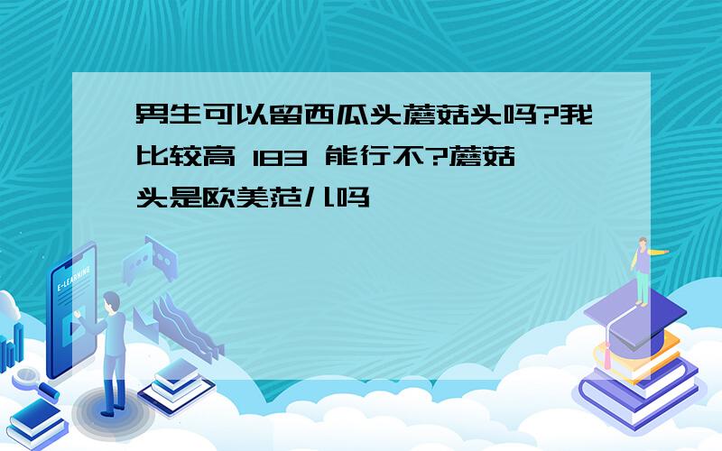 男生可以留西瓜头蘑菇头吗?我比较高 183 能行不?蘑菇头是欧美范儿吗