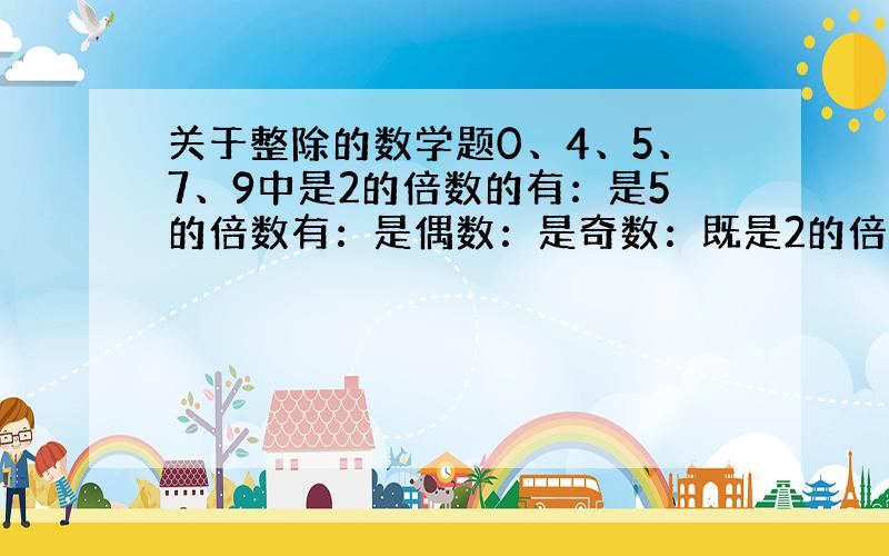 关于整除的数学题0、4、5、7、9中是2的倍数的有：是5的倍数有：是偶数：是奇数：既是2的倍数又是5的倍数：