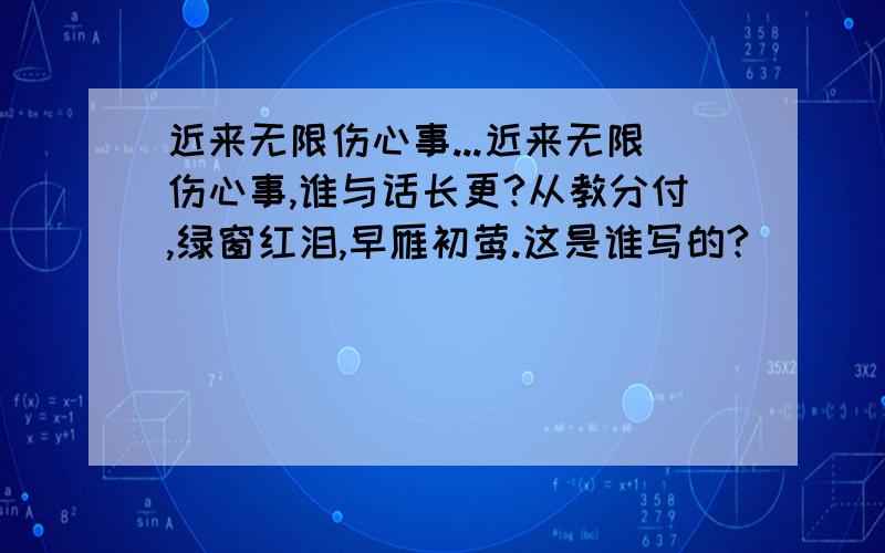 近来无限伤心事...近来无限伤心事,谁与话长更?从教分付,绿窗红泪,早雁初莺.这是谁写的?