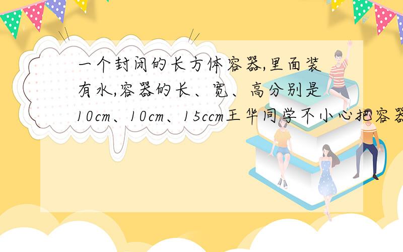 一个封闭的长方体容器,里面装有水,容器的长、宽、高分别是10cm、10cm、15ccm王华同学不小心把容器碰倒了