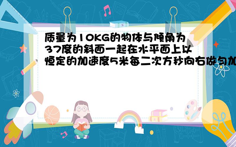 质量为10KG的物体与倾角为37度的斜面一起在水平面上以恒定的加速度5米每二次方秒向右做匀加速直线运动,物体育与斜面的动