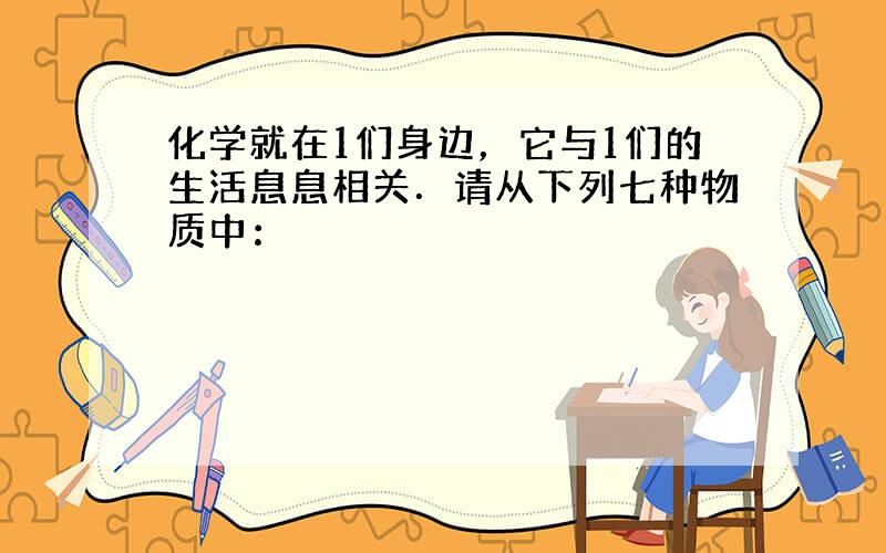 化学就在1们身边，它与1们的生活息息相关．请从下列七种物质中：