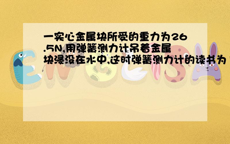 一实心金属块所受的重力为26.5N,用弹簧测力计吊着金属块浸没在水中,这时弹簧测力计的读书为16.7N.金属块的体积为_