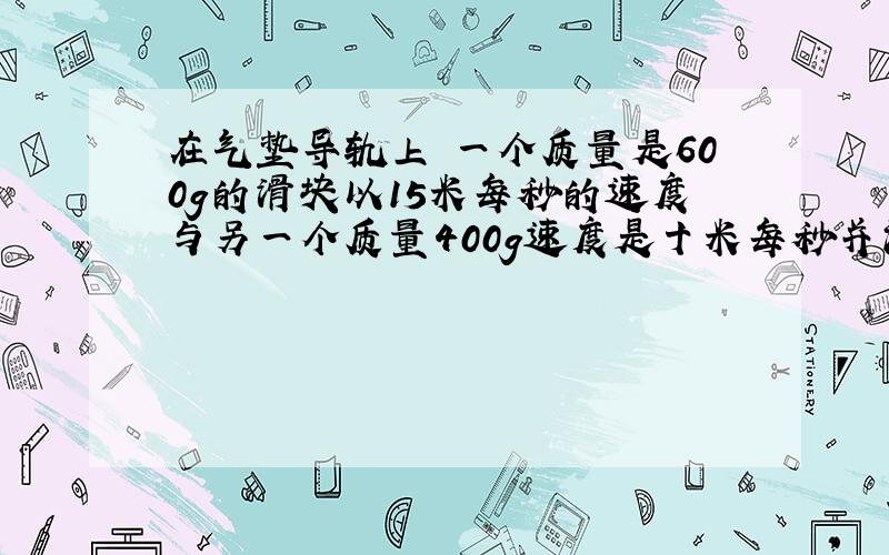 在气垫导轨上 一个质量是600g的滑块以15米每秒的速度与另一个质量400g速度是十米每秒并沿相反方向的滑块迎