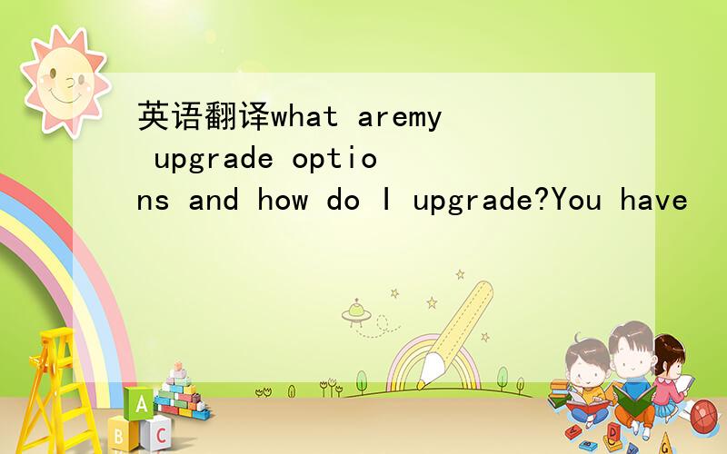 英语翻译what aremy upgrade options and how do I upgrade?You have