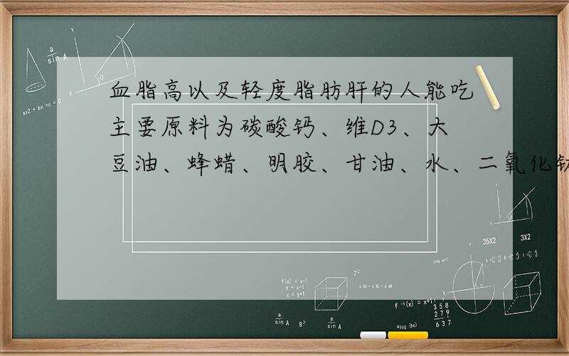 血脂高以及轻度脂肪肝的人能吃主要原料为碳酸钙、维D3、大豆油、蜂蜡、明胶、甘油、水、二氧化钛的维D钙吗