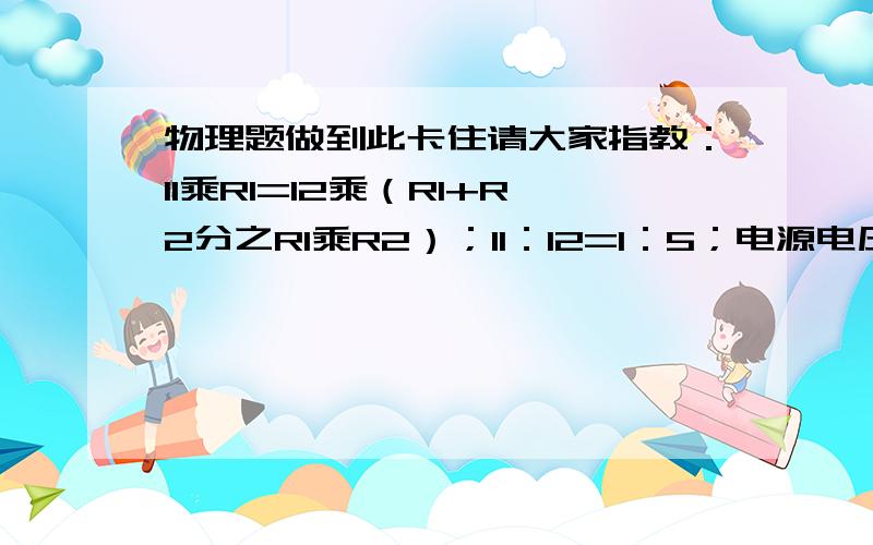 物理题做到此卡住请大家指教：I1乘R1=I2乘（R1+R2分之R1乘R2）；I1：I2=1：5；电源电压不变,求：R1：