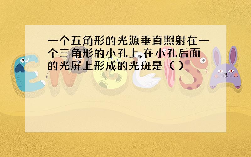 一个五角形的光源垂直照射在一个三角形的小孔上,在小孔后面的光屏上形成的光斑是（ ）