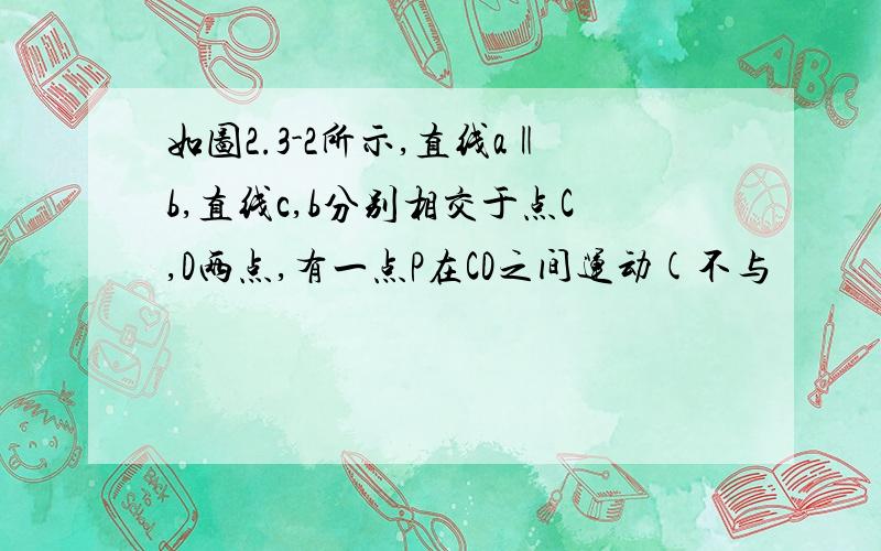 如图2.3-2所示,直线a‖b,直线c,b分别相交于点C,D两点,有一点P在CD之间运动(不与