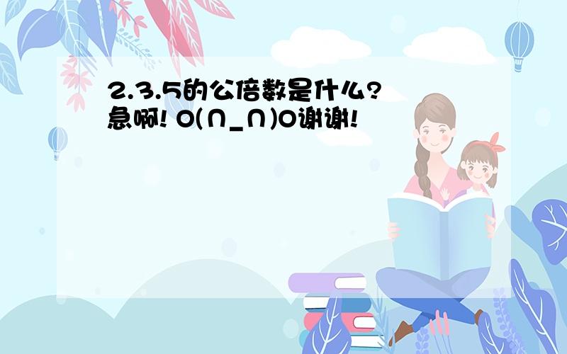 2.3.5的公倍数是什么? 急啊! O(∩_∩)O谢谢!